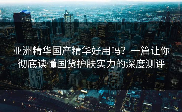 亚洲精华国产精华好用吗?一篇让你彻底读懂国货护肤实力的深度测评 亚洲精华国产精华好用吗?一篇让你彻底读懂国货护肤实力的深度测评
