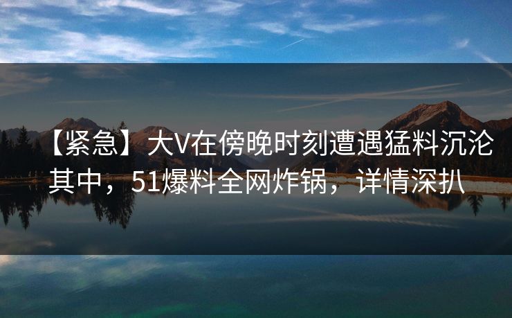 【紧急】大V在傍晚时刻遭遇猛料沉沦其中，51爆料全网炸锅，详情深扒