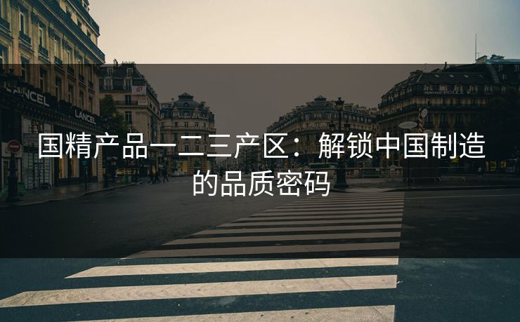 国精产品一二三产区:解锁中国制造的品质密码 国精产品一二三产区:解锁中国制造的品质密码