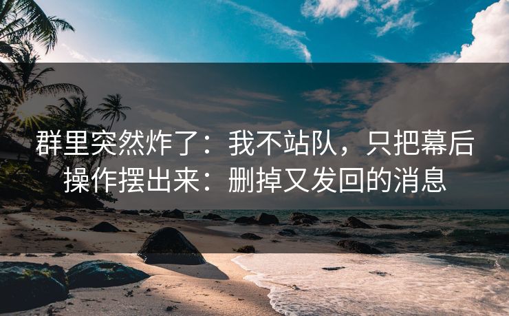 群里突然炸了：我不站队，只把幕后操作摆出来：删掉又发回的消息