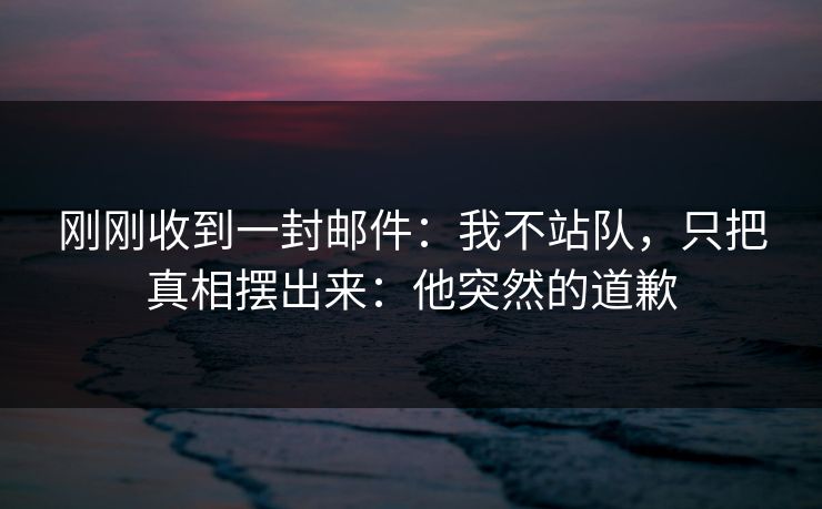 刚刚收到一封邮件：我不站队，只把真相摆出来：他突然的道歉