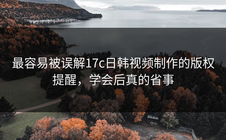 最容易被误解17c日韩视频制作的版权提醒，学会后真的省事