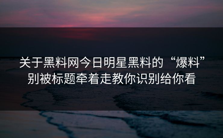 关于黑料网今日明星黑料的“爆料”别被标题牵着走教你识别给你看