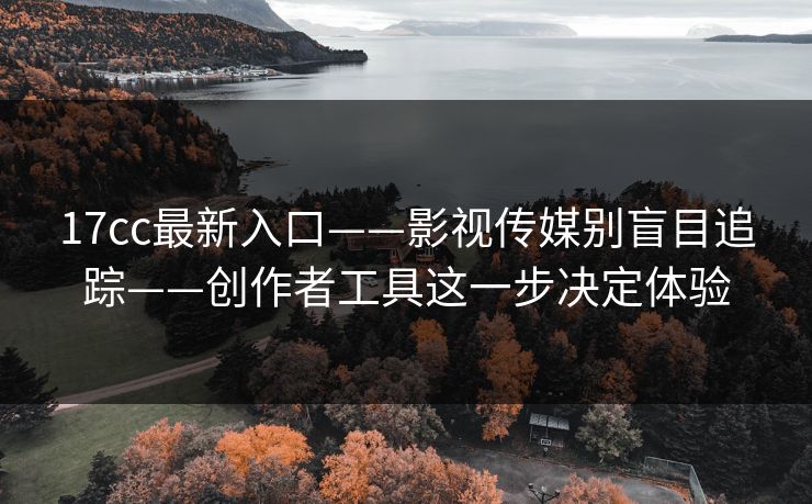 17cc最新入口——影视传媒别盲目追踪——创作者工具这一步决定体验