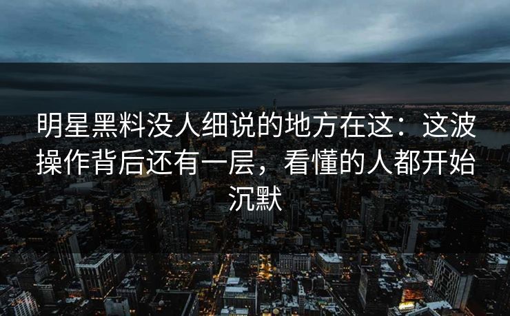 明星黑料没人细说的地方在这：这波操作背后还有一层，看懂的人都开始沉默
